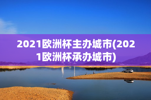 2021欧洲杯主办城市(2021欧洲杯承办城市)