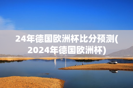 24年德国欧洲杯比分预测(2024年德国欧洲杯)