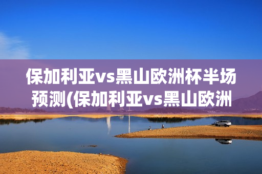 保加利亚vs黑山欧洲杯半场预测(保加利亚vs黑山欧洲杯半场预测最新)