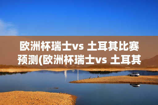 欧洲杯瑞士vs 土耳其比赛预测(欧洲杯瑞士vs 土耳其比赛预测结果)