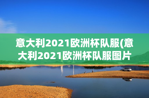 意大利2021欧洲杯队服(意大利2021欧洲杯队服图片)