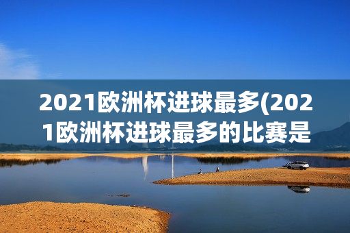 2021欧洲杯进球最多(2021欧洲杯进球最多的比赛是哪一场)