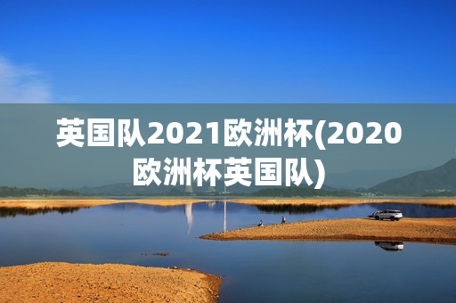 英国队2021欧洲杯(2020欧洲杯英国队)