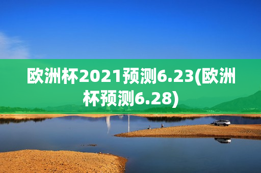 欧洲杯2021预测6.23(欧洲杯预测6.28)