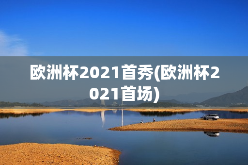 欧洲杯2021首秀(欧洲杯2021首场)