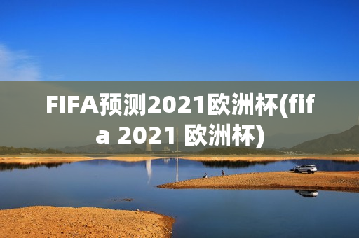 FIFA预测2021欧洲杯(fifa 2021 欧洲杯)