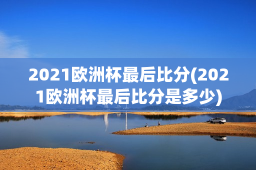 2021欧洲杯最后比分(2021欧洲杯最后比分是多少)