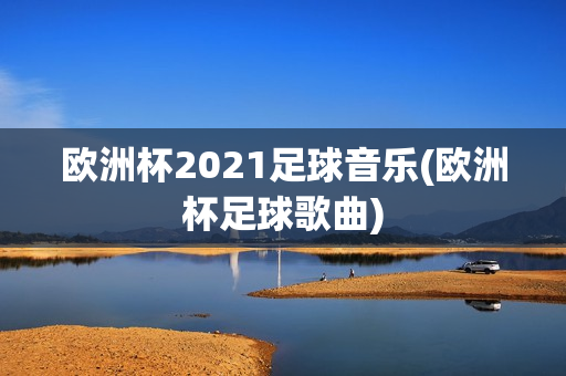 欧洲杯2021足球音乐(欧洲杯足球歌曲)