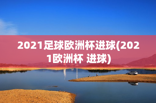 2021足球欧洲杯进球(2021欧洲杯 进球)